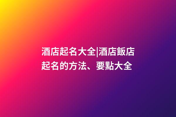 酒店起名大全|酒店飯店起名的方法、要點大全